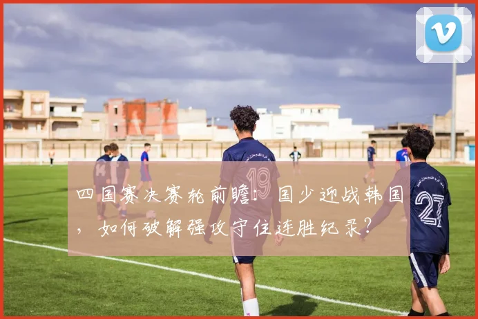 四国赛决赛轮前瞻：国少迎战韩国，如何破解强攻守住连胜纪录？