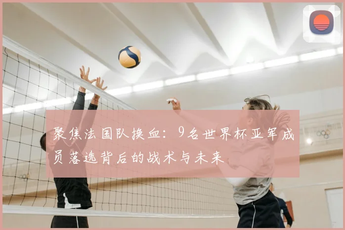 聚焦法国队换血：9名世界杯亚军成员落选背后的战术与未来
