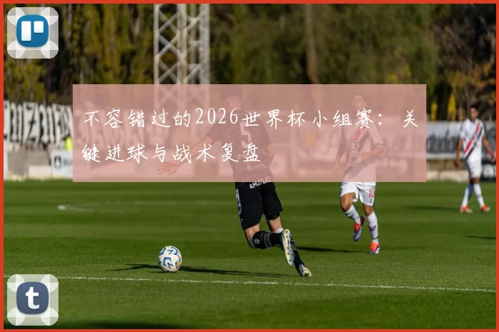 不容错过的2026世界杯小组赛：关键进球与战术复盘