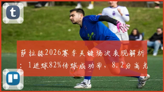 萨拉赫2026赛季关键场次表现解析:1进球82%传球成功率,8.2分高光数据背后是什么水平?