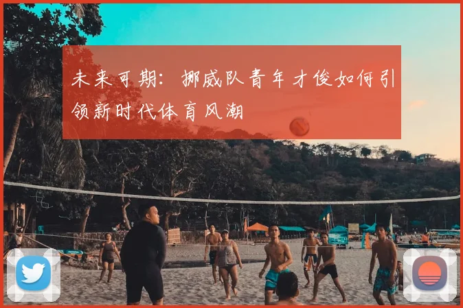 未来可期:挪威队青年才俊如何引领新时代体育风潮