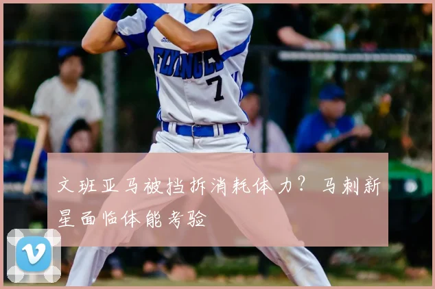 文班亚马被挡拆消耗体力？马刺新星面临体能考验