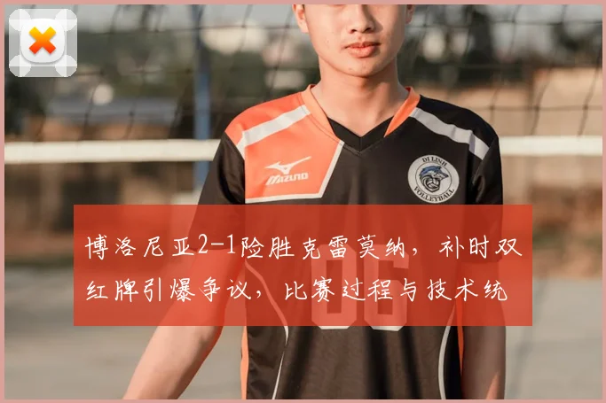 博洛尼亚2-1险胜克雷莫纳，补时双红牌引爆争议，比赛过程与技术统计深度解析