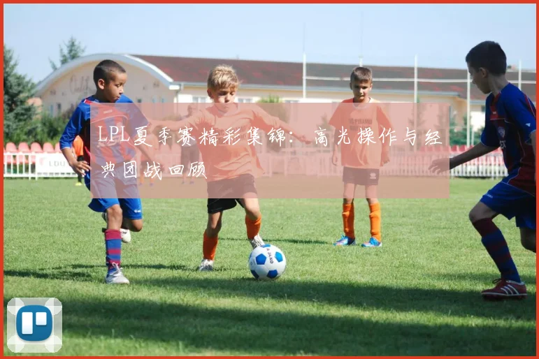 LPL夏季赛精彩集锦:高光操作与经典团战回顾
