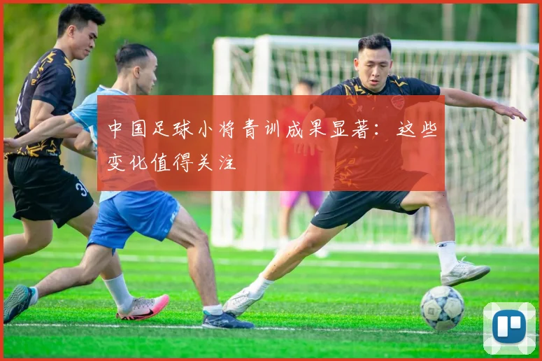 中国足球小将青训成果显著：这些变化值得关注