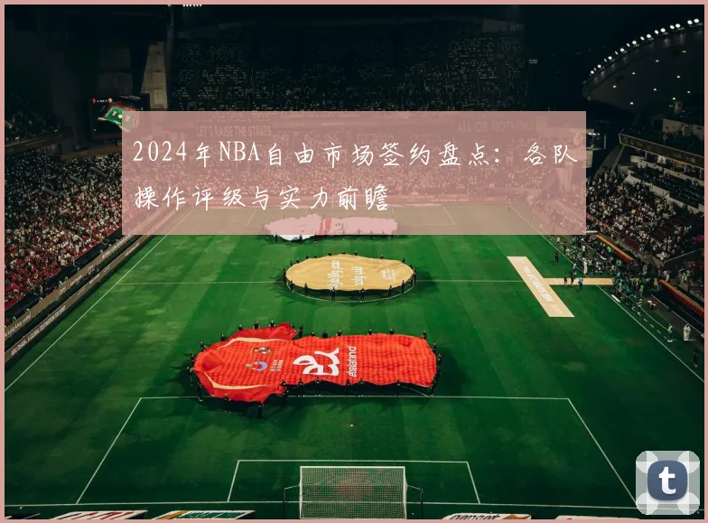 2024年NBA自由市场签约盘点:各队操作评级与实力前瞻