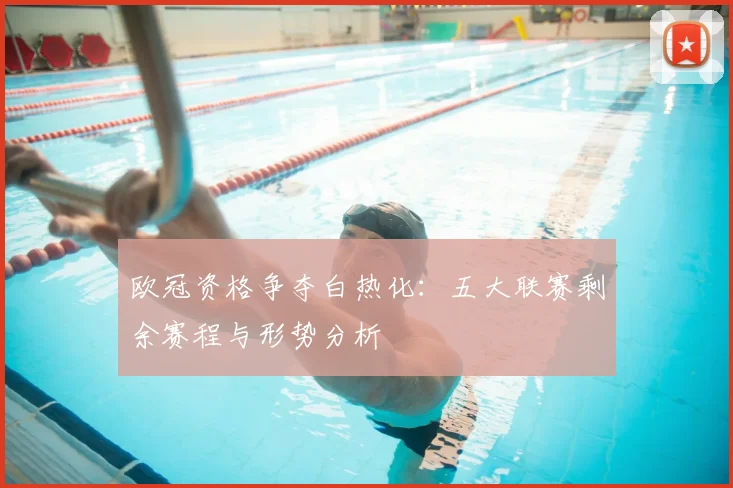 欧冠资格争夺白热化：五大联赛剩余赛程与形势分析