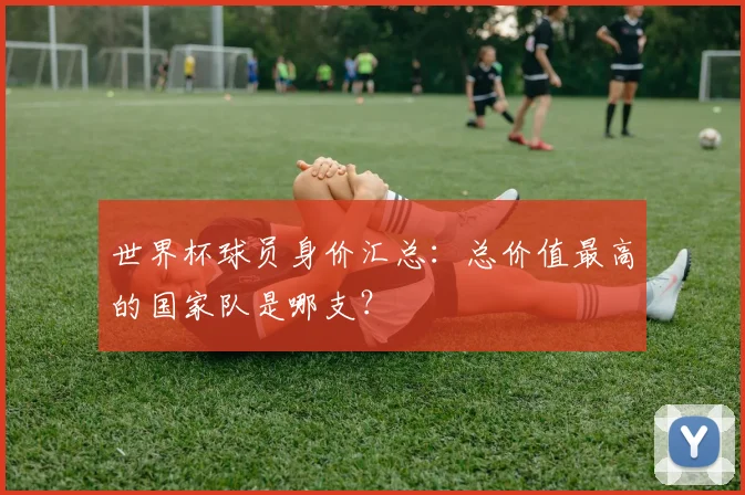 世界杯球员身价汇总：总价值最高的国家队是哪支？
