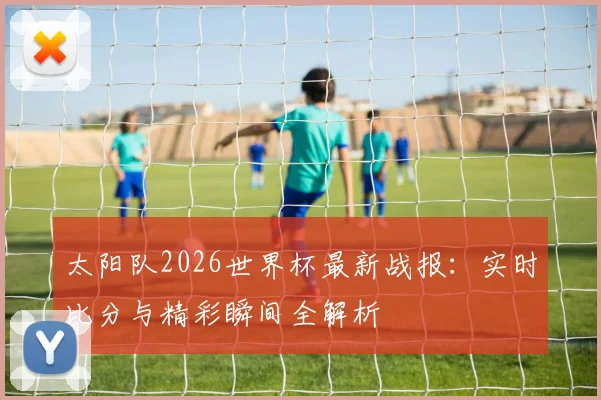 太阳队2026世界杯最新战报:实时比分与精彩瞬间全解析