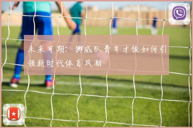 未来可期:挪威队青年才俊如何引领新时代体育风潮